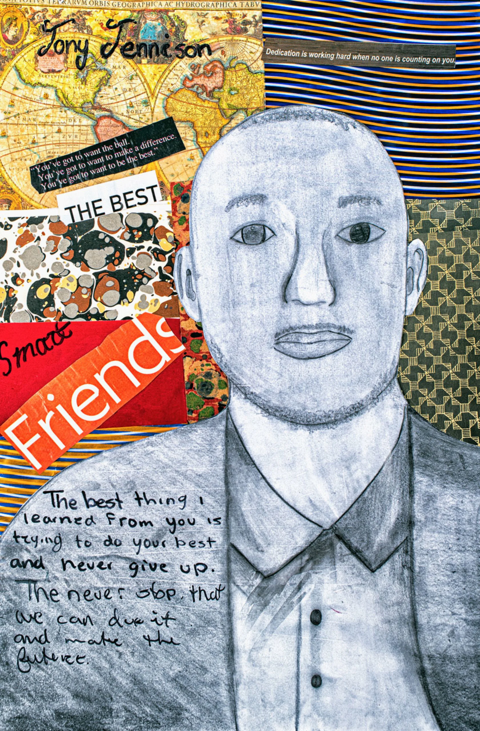 Pencil illustration of a man against a collage background with multicolored patterns, pictures of a world globe, and cursive text that says “Tony Jennison.” There are cutout words and phrases like “Friends,” “Smart,” and “Dedication is working hard when no one is counting on you,” and the message, “The best thing I learned from you is trying to do your best and never give up. [...To] never stop [believing] that we can do it and make the future.”